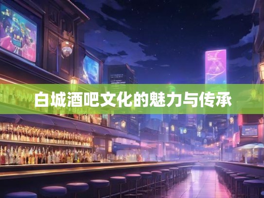 白城酒吧文化的魅力与传承 白城酒吧文化的魅力与传承