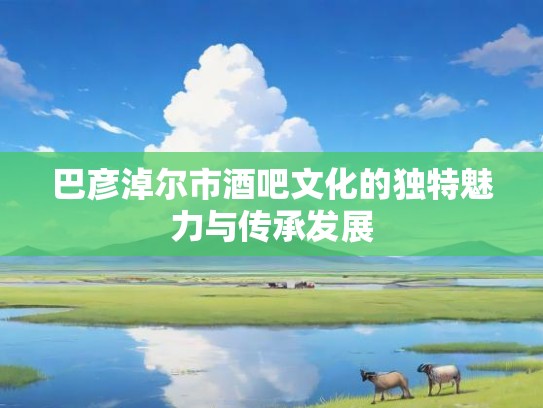 巴彦淖尔市酒吧文化的独特魅力与传承发展