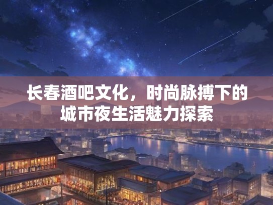 长春酒吧文化，时尚脉搏下的城市夜生活魅力探索