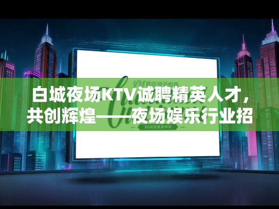 白城夜场KTV诚聘精英人才，共创辉煌——夜场娱乐行业招聘公告