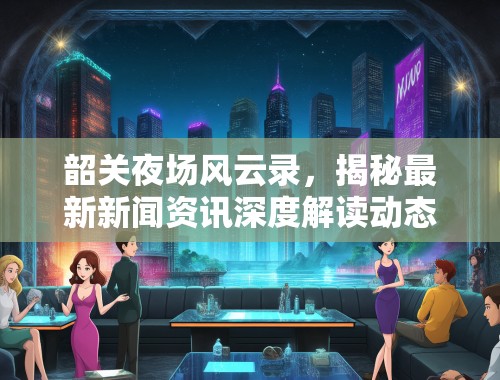 韶关夜场风云录，揭秘最新新闻资讯深度解读动态