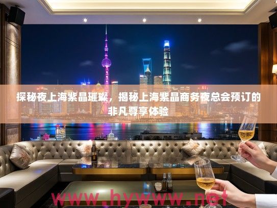 探秘夜上海紫晶璀璨，揭秘上海紫晶商务夜总会预订的非凡尊享体验