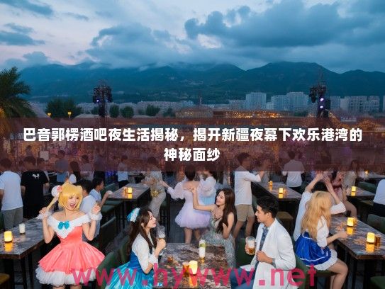 巴音郭楞酒吧夜生活揭秘，揭开新疆夜幕下欢乐港湾的神秘面纱