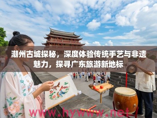 潮州古城探秘，深度体验传统手艺与非遗魅力，探寻广东旅游新地标