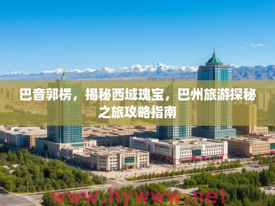 巴音郭楞，揭秘西域瑰宝，巴州旅游探秘之旅攻略指南