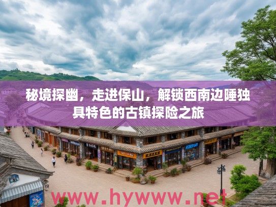 秘境探幽,走进保山,解锁西南边陲独具特色的古镇探险之旅 秘境探幽,走进保山,解锁西南边陲独具特色的古镇探险之旅
