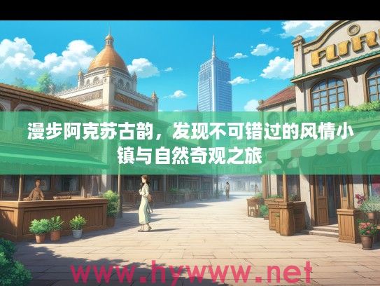 漫步阿克苏古韵，发现不可错过的风情小镇与自然奇观之旅